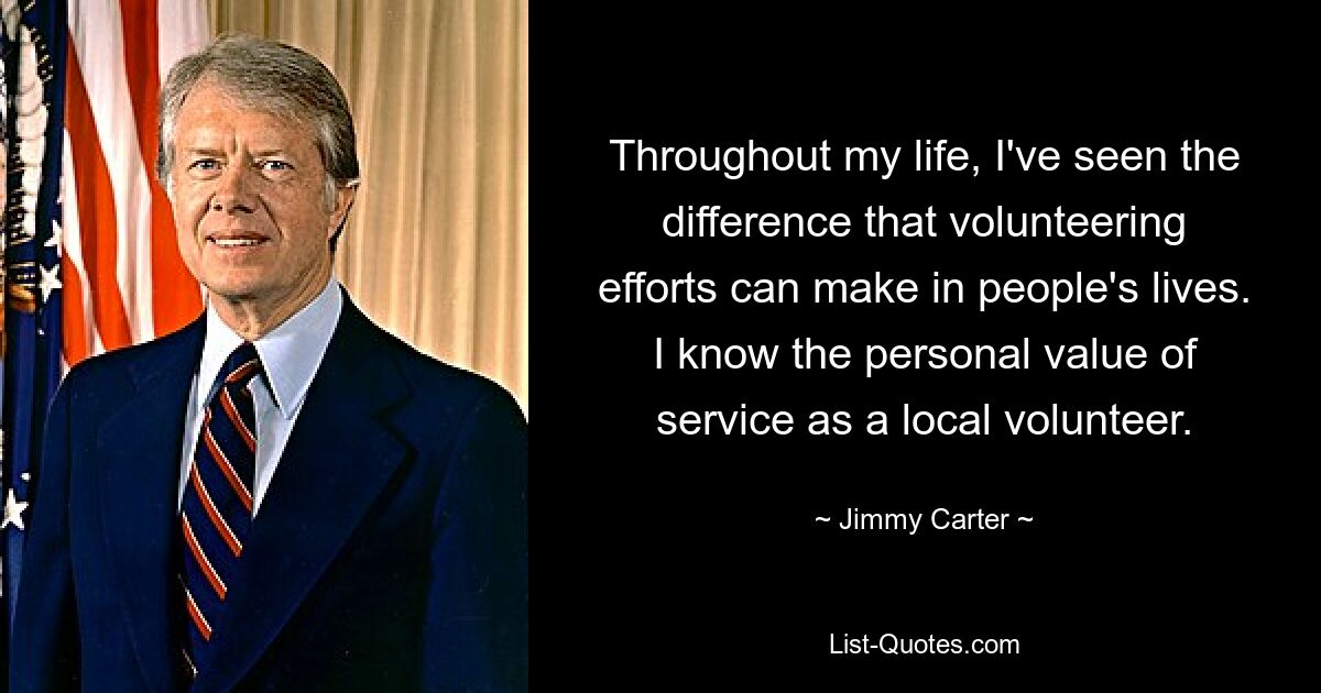 Throughout my life, I've seen the difference that volunteering efforts can make in people's lives. I know the personal value of service as a local volunteer. — © Jimmy Carter