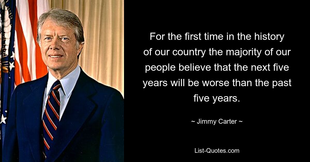 For the first time in the history of our country the majority of our people believe that the next five years will be worse than the past five years. — © Jimmy Carter