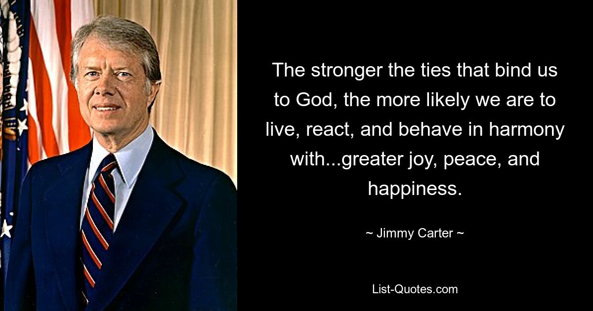 The stronger the ties that bind us to God, the more likely we are to live, react, and behave in harmony with...greater joy, peace, and happiness. — © Jimmy Carter