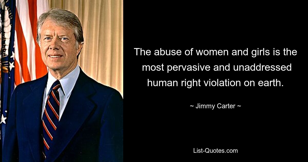 The abuse of women and girls is the  most pervasive and unaddressed human right violation on earth. — © Jimmy Carter