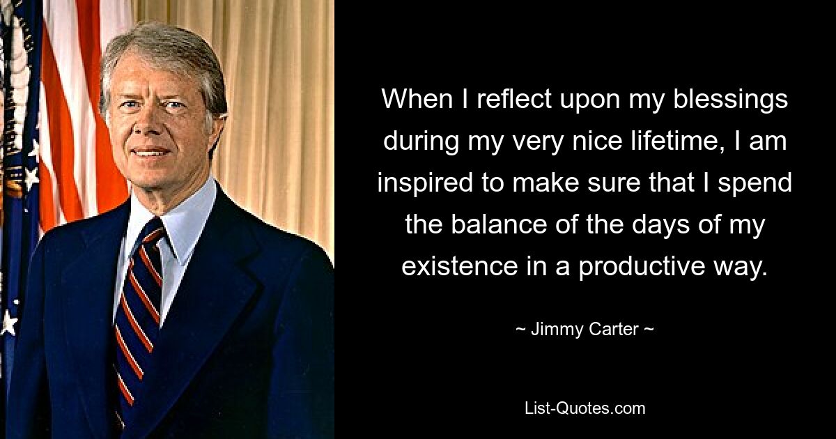 When I reflect upon my blessings during my very nice lifetime, I am inspired to make sure that I spend the balance of the days of my existence in a productive way. — © Jimmy Carter