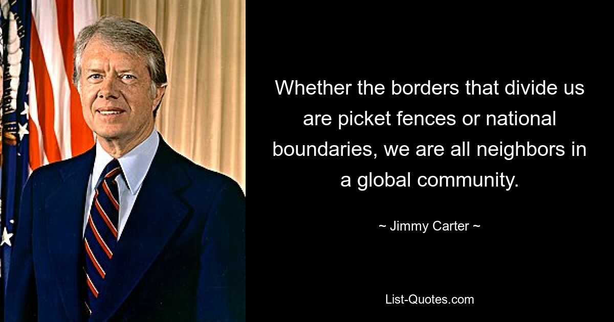 Whether the borders that divide us are picket fences or national boundaries, we are all neighbors in a global community. — © Jimmy Carter