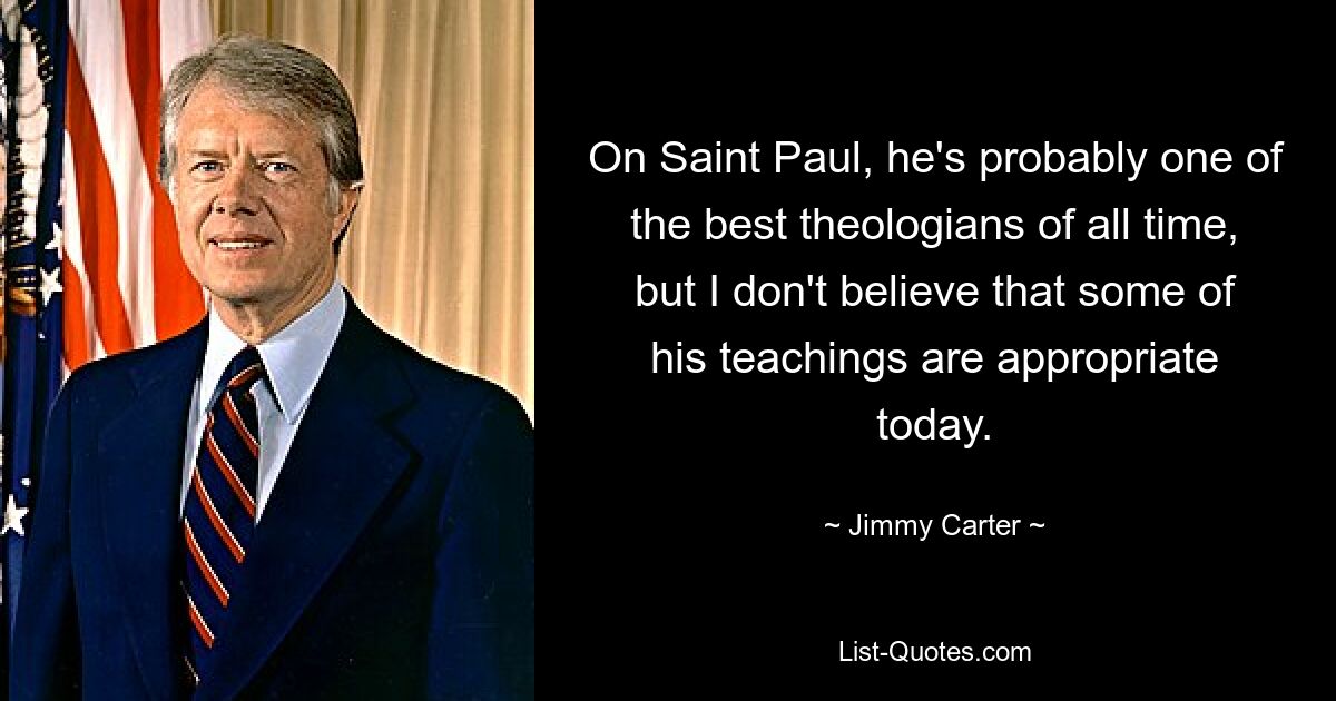 On Saint Paul, he's probably one of the best theologians of all time, but I don't believe that some of his teachings are appropriate today. — © Jimmy Carter