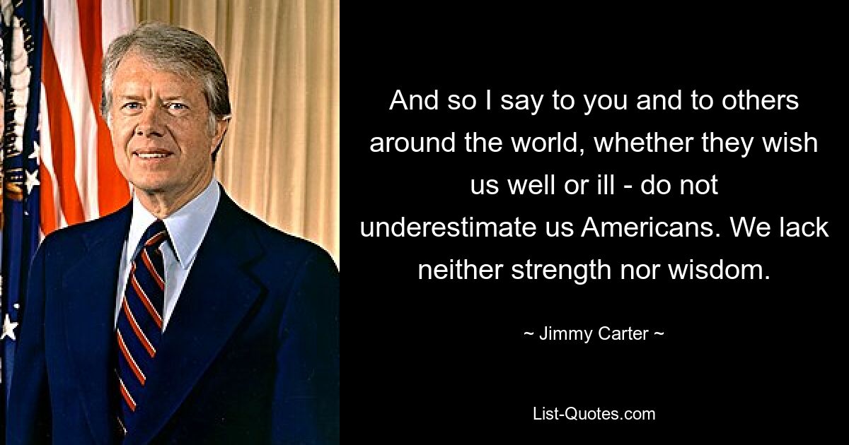 And so I say to you and to others around the world, whether they wish us well or ill - do not underestimate us Americans. We lack neither strength nor wisdom. — © Jimmy Carter