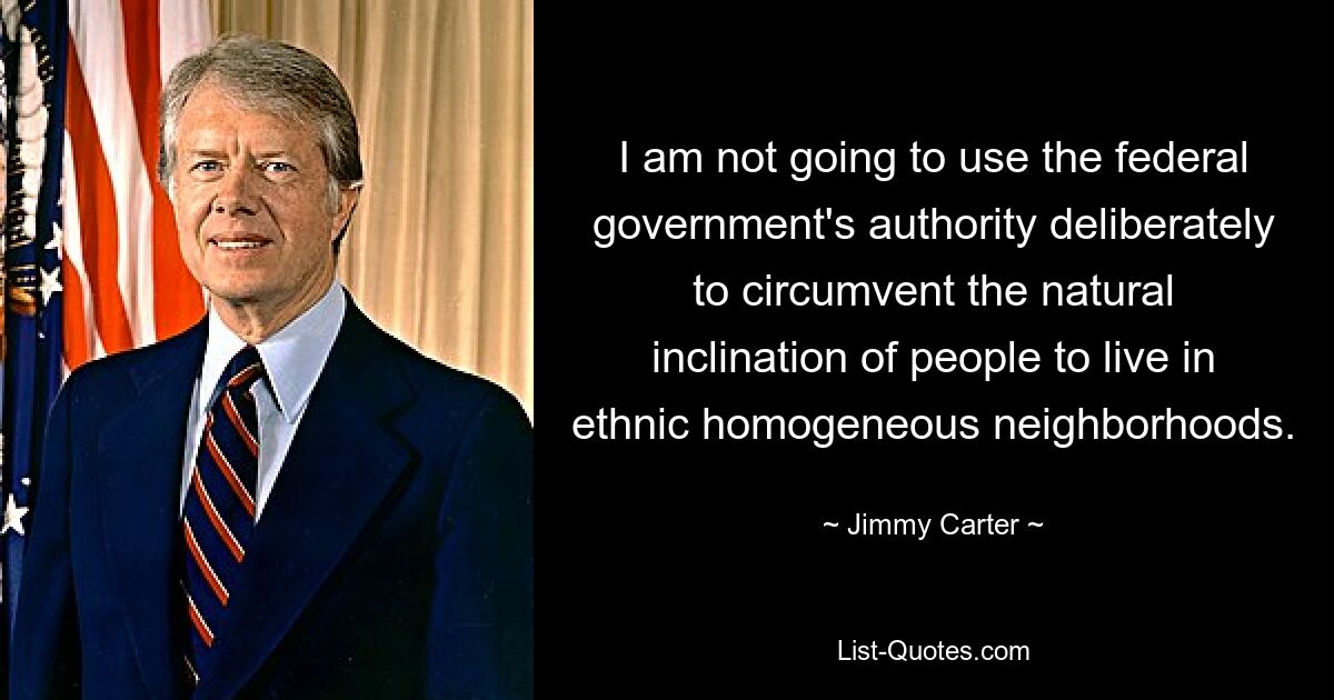 I am not going to use the federal government's authority deliberately to circumvent the natural inclination of people to live in ethnic homogeneous neighborhoods. — © Jimmy Carter