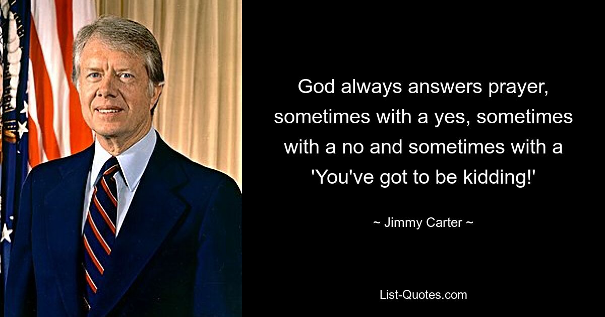 God always answers prayer, sometimes with a yes, sometimes with a no and sometimes with a 'You've got to be kidding!' — © Jimmy Carter