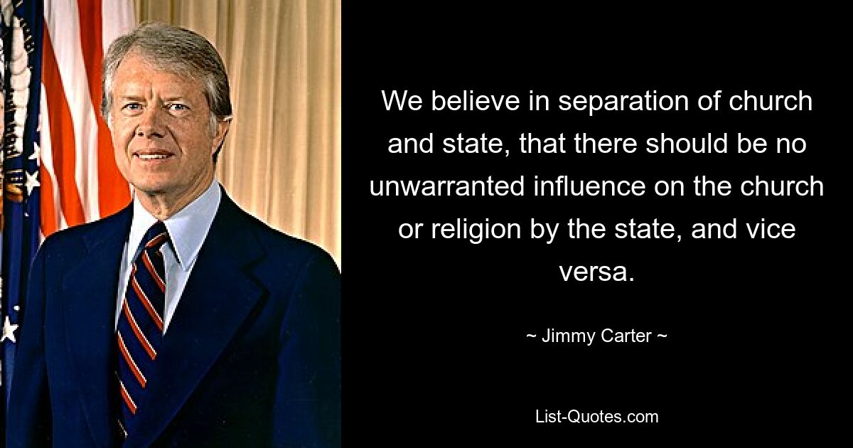 We believe in separation of church and state, that there should be no unwarranted influence on the church or religion by the state, and vice versa. — © Jimmy Carter