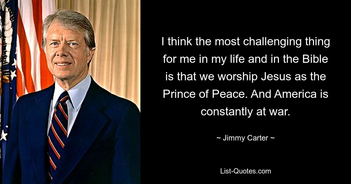 I think the most challenging thing for me in my life and in the Bible is that we worship Jesus as the Prince of Peace. And America is constantly at war. — © Jimmy Carter