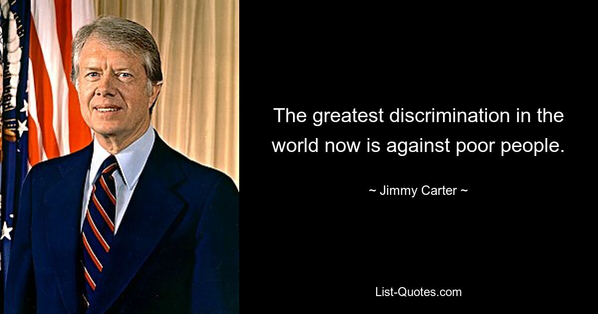 The greatest discrimination in the world now is against poor people. — © Jimmy Carter