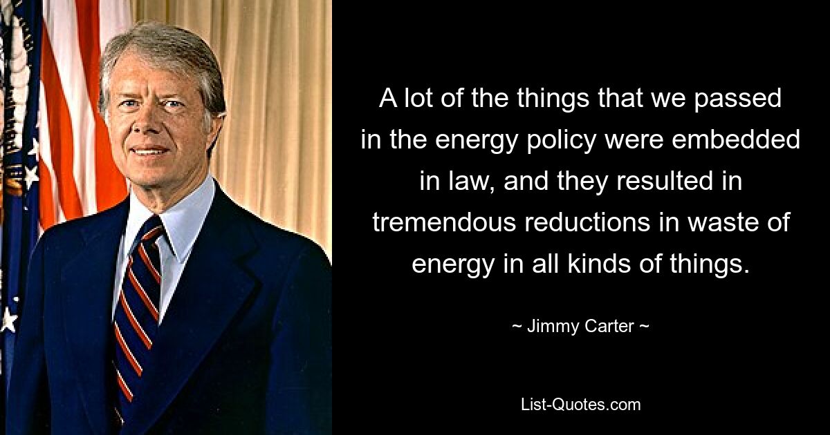 A lot of the things that we passed in the energy policy were embedded in law, and they resulted in tremendous reductions in waste of energy in all kinds of things. — © Jimmy Carter