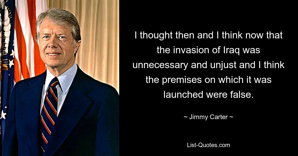 I thought then and I think now that the invasion of Iraq was unnecessary and unjust and I think the premises on which it was launched were false. — © Jimmy Carter