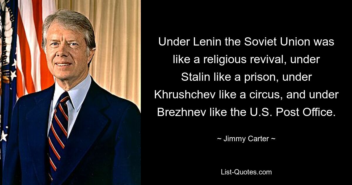 Under Lenin the Soviet Union was like a religious revival, under Stalin like a prison, under Khrushchev like a circus, and under Brezhnev like the U.S. Post Office. — © Jimmy Carter