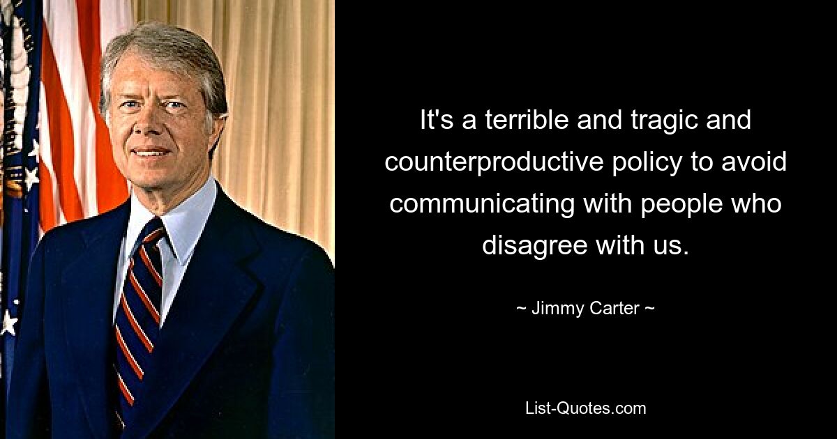 It's a terrible and tragic and counterproductive policy to avoid communicating with people who disagree with us. — © Jimmy Carter