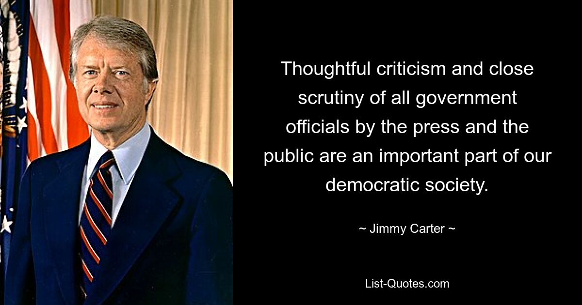 Thoughtful criticism and close scrutiny of all government officials by the press and the public are an important part of our democratic society. — © Jimmy Carter