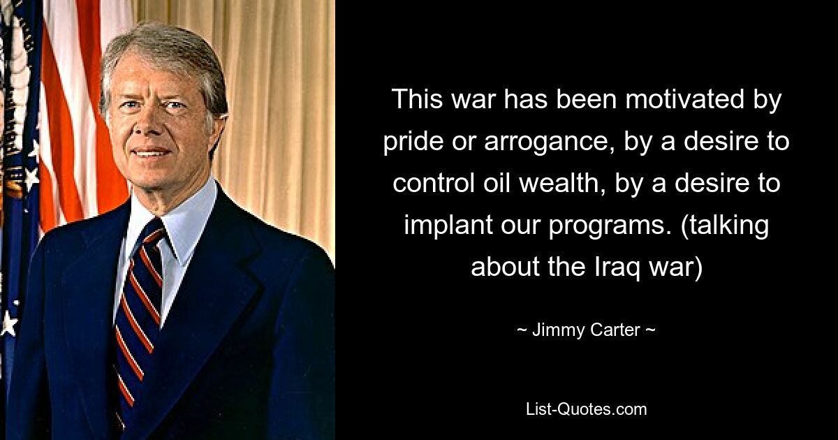 This war has been motivated by pride or arrogance, by a desire to control oil wealth, by a desire to implant our programs. (talking about the Iraq war) — © Jimmy Carter