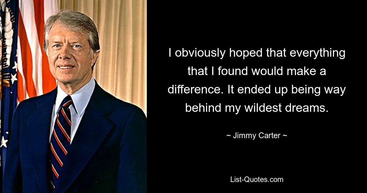 I obviously hoped that everything that I found would make a difference. It ended up being way behind my wildest dreams. — © Jimmy Carter