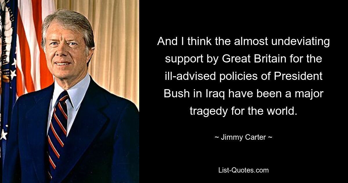 And I think the almost undeviating support by Great Britain for the ill-advised policies of President Bush in Iraq have been a major tragedy for the world. — © Jimmy Carter