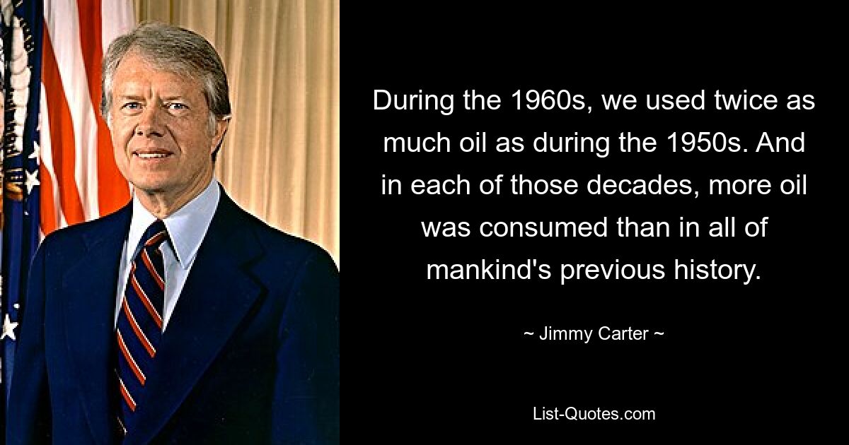 During the 1960s, we used twice as much oil as during the 1950s. And in each of those decades, more oil was consumed than in all of mankind's previous history. — © Jimmy Carter