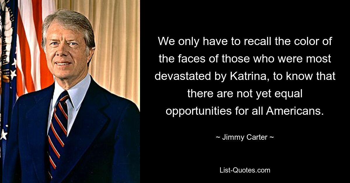 We only have to recall the color of the faces of those who were most devastated by Katrina, to know that there are not yet equal opportunities for all Americans. — © Jimmy Carter