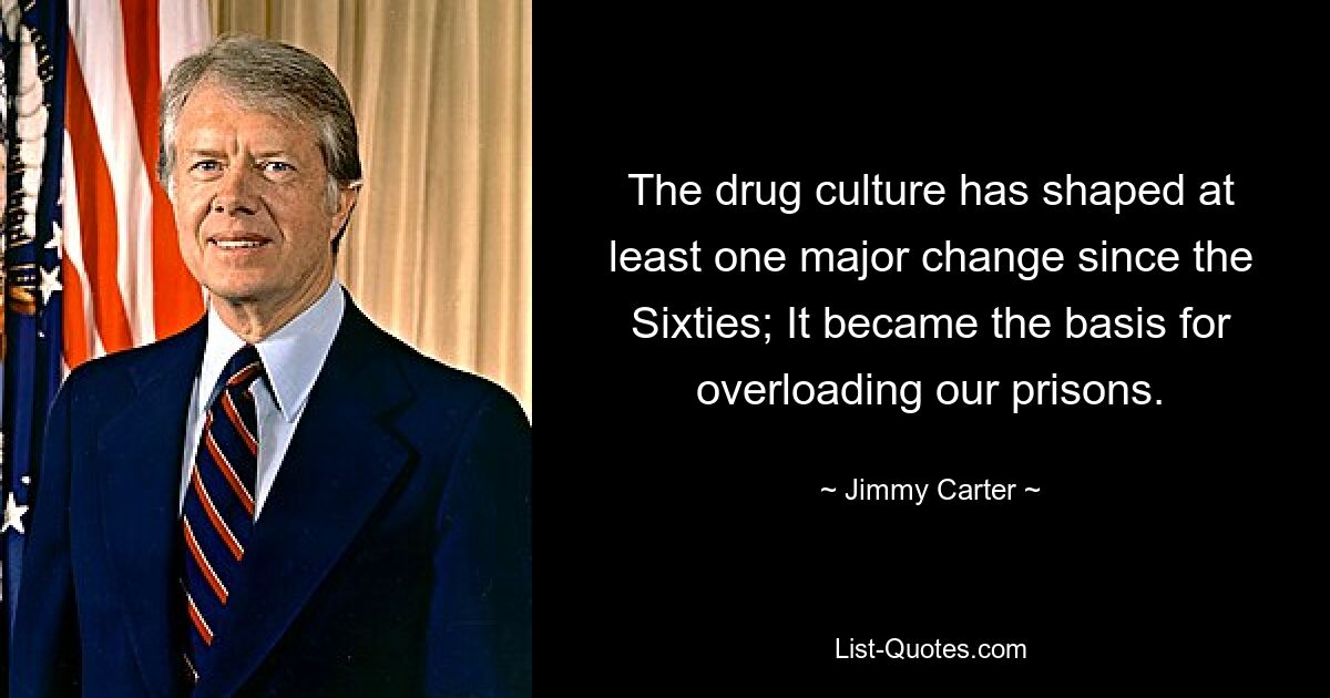 The drug culture has shaped at least one major change since the Sixties; It became the basis for overloading our prisons. — © Jimmy Carter