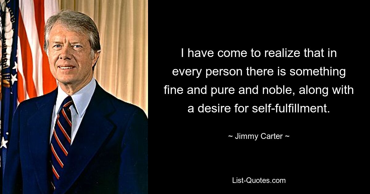 I have come to realize that in every person there is something fine and pure and noble, along with a desire for self-fulfillment. — © Jimmy Carter