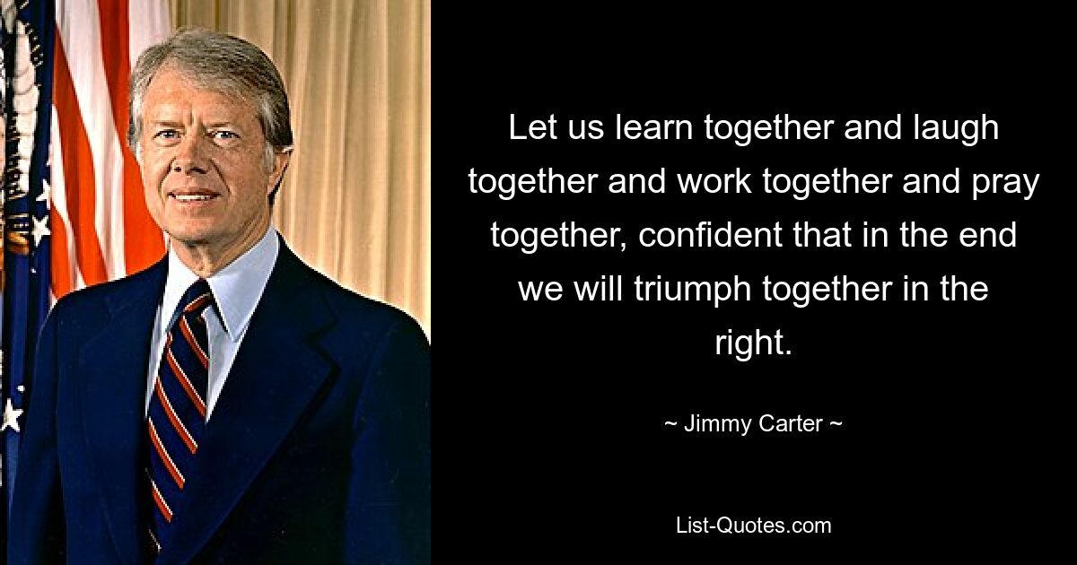 Lasst uns gemeinsam lernen und gemeinsam lachen und zusammenarbeiten und gemeinsam beten, in der Zuversicht, dass wir am Ende gemeinsam im Recht triumphieren werden. — © Jimmy Carter 