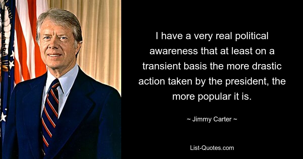 I have a very real political awareness that at least on a transient basis the more drastic action taken by the president, the more popular it is. — © Jimmy Carter