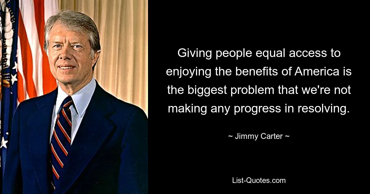 Giving people equal access to enjoying the benefits of America is the biggest problem that we're not making any progress in resolving. — © Jimmy Carter