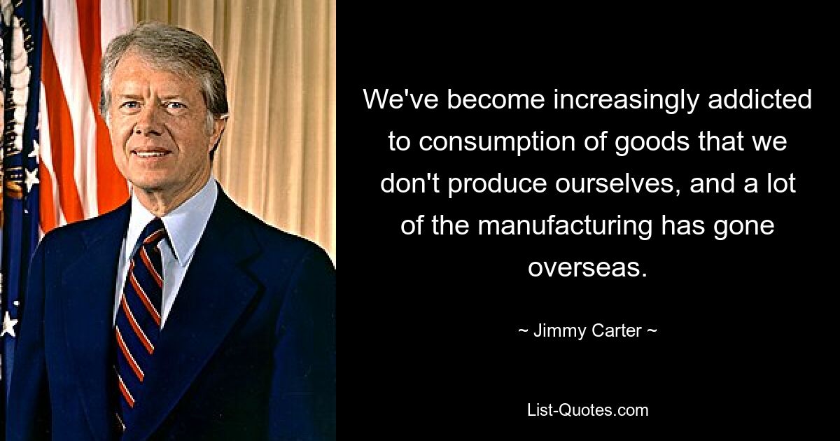 We've become increasingly addicted to consumption of goods that we don't produce ourselves, and a lot of the manufacturing has gone overseas. — © Jimmy Carter