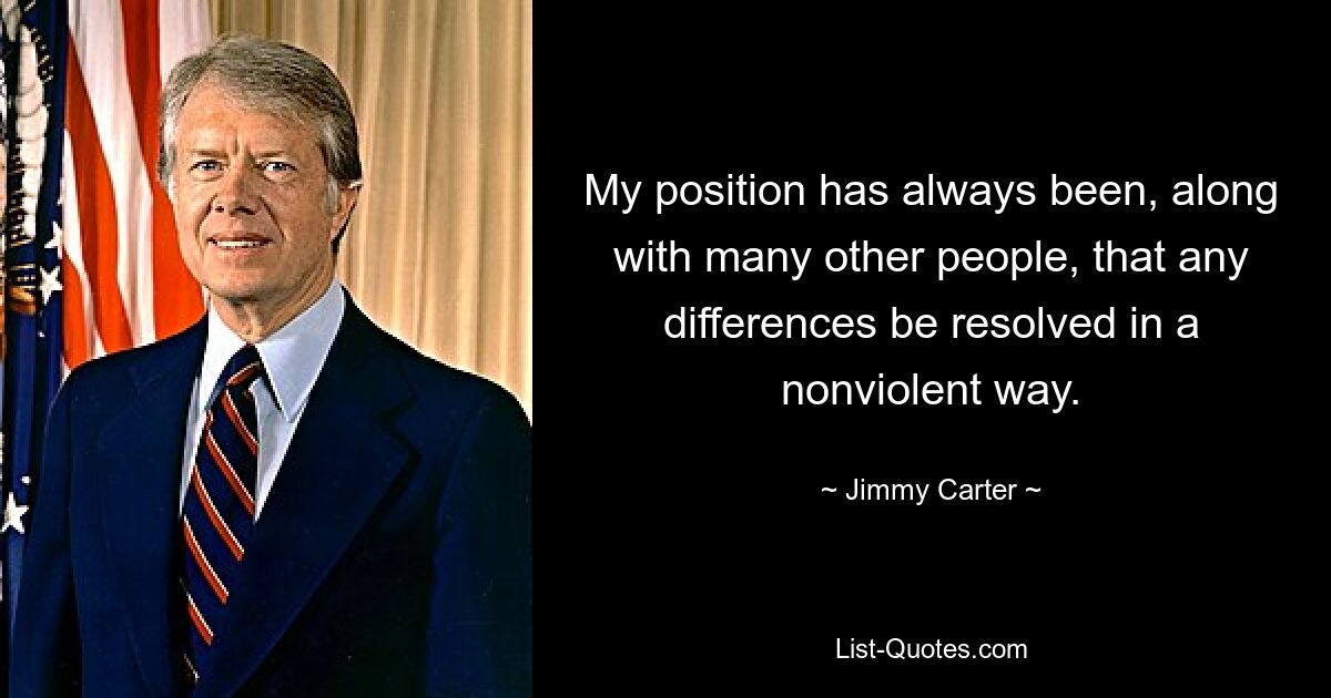 My position has always been, along with many other people, that any differences be resolved in a nonviolent way. — © Jimmy Carter