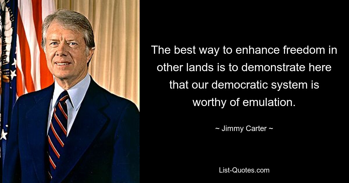 The best way to enhance freedom in other lands is to demonstrate here that our democratic system is worthy of emulation. — © Jimmy Carter