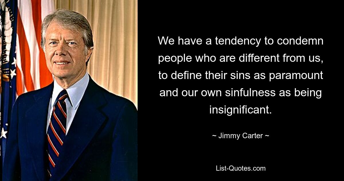 We have a tendency to condemn people who are different from us, to define their sins as paramount and our own sinfulness as being insignificant. — © Jimmy Carter