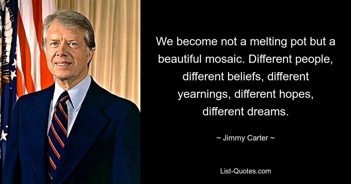 We become not a melting pot but a beautiful mosaic. Different people, different beliefs, different yearnings, different hopes, different dreams. — © Jimmy Carter