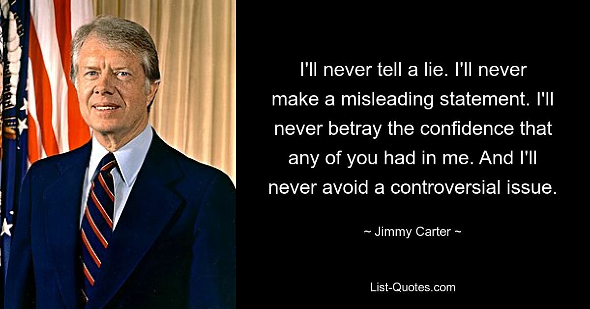 I'll never tell a lie. I'll never make a misleading statement. I'll never betray the confidence that any of you had in me. And I'll never avoid a controversial issue. — © Jimmy Carter