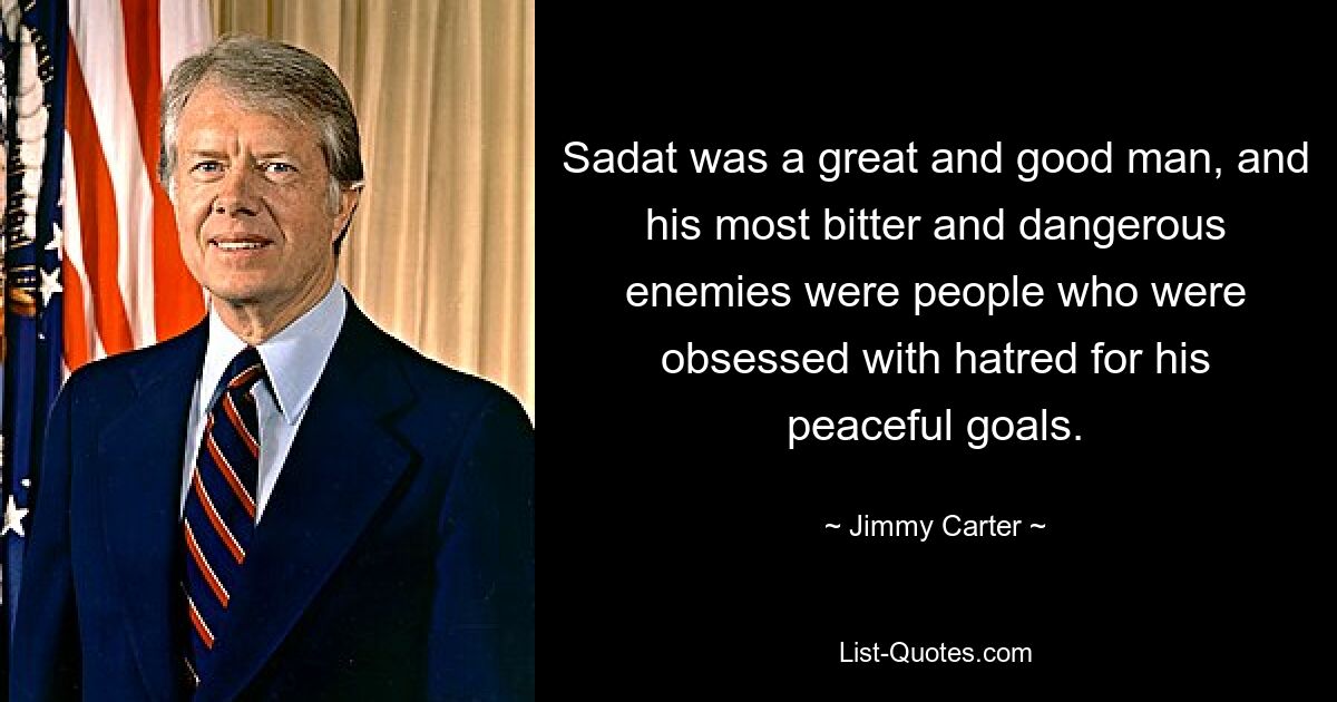 Sadat was a great and good man, and his most bitter and dangerous enemies were people who were obsessed with hatred for his peaceful goals. — © Jimmy Carter