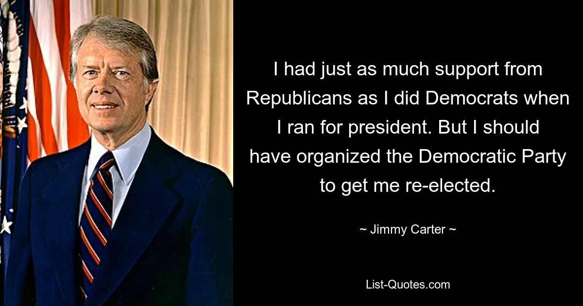 I had just as much support from Republicans as I did Democrats when I ran for president. But I should have organized the Democratic Party to get me re-elected. — © Jimmy Carter