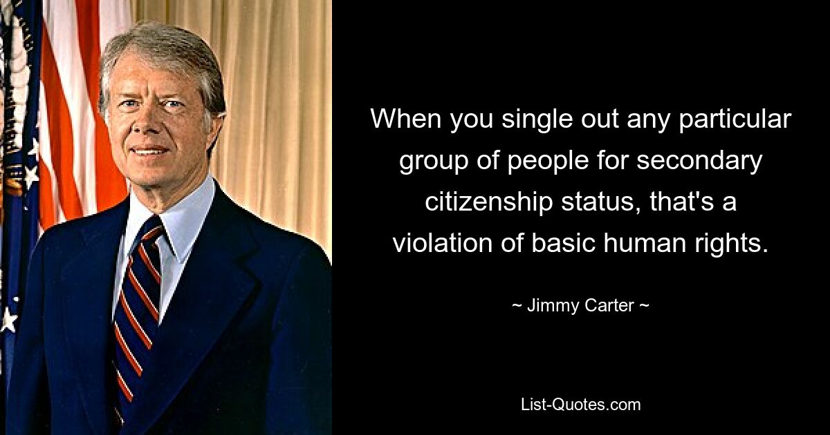 When you single out any particular group of people for secondary citizenship status, that's a violation of basic human rights. — © Jimmy Carter