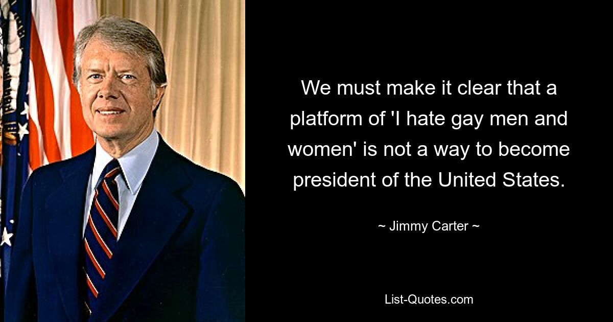 We must make it clear that a platform of 'I hate gay men and women' is not a way to become president of the United States. — © Jimmy Carter