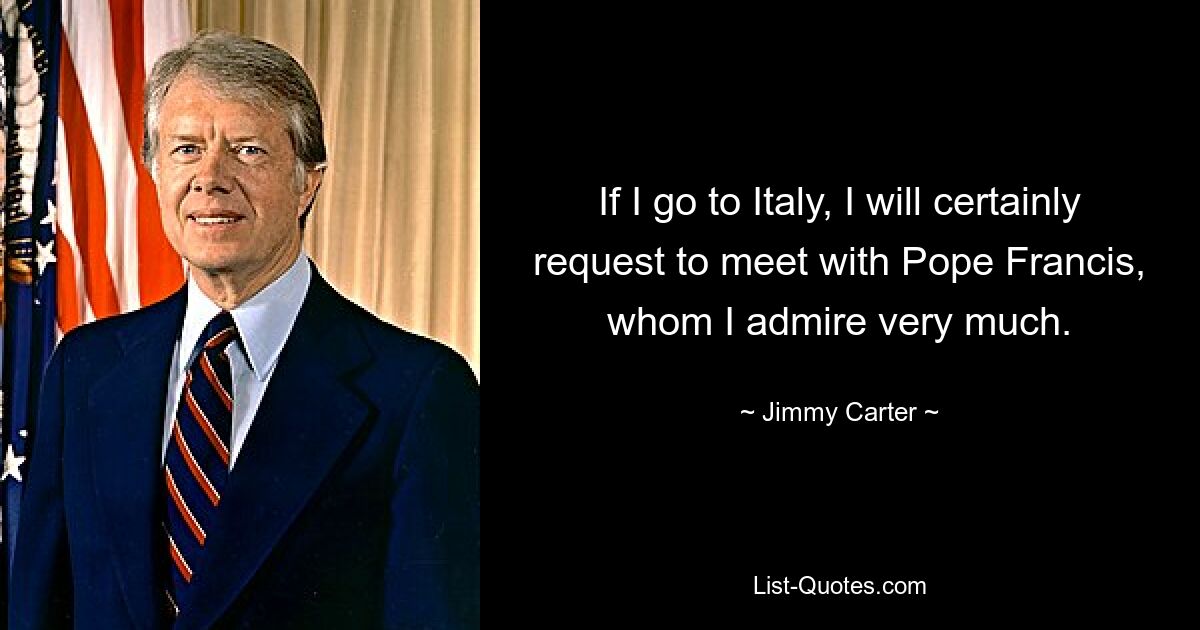 If I go to Italy, I will certainly request to meet with Pope Francis, whom I admire very much. — © Jimmy Carter