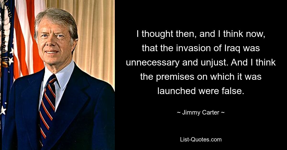 I thought then, and I think now, that the invasion of Iraq was unnecessary and unjust. And I think the premises on which it was launched were false. — © Jimmy Carter