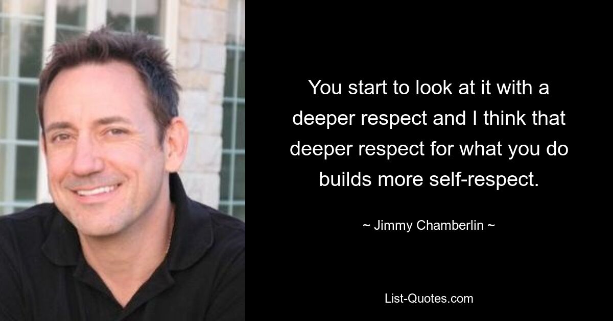 You start to look at it with a deeper respect and I think that deeper respect for what you do builds more self-respect. — © Jimmy Chamberlin