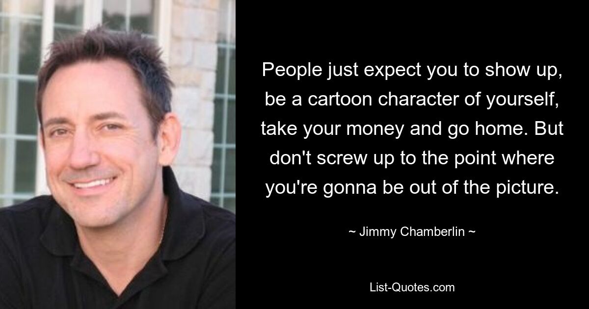 People just expect you to show up, be a cartoon character of yourself, take your money and go home. But don't screw up to the point where you're gonna be out of the picture. — © Jimmy Chamberlin