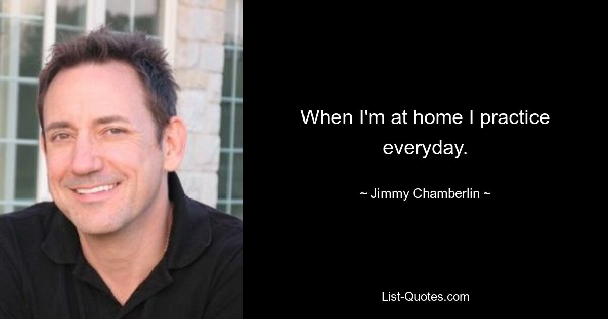 When I'm at home I practice everyday. — © Jimmy Chamberlin