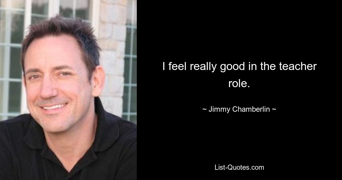 I feel really good in the teacher role. — © Jimmy Chamberlin