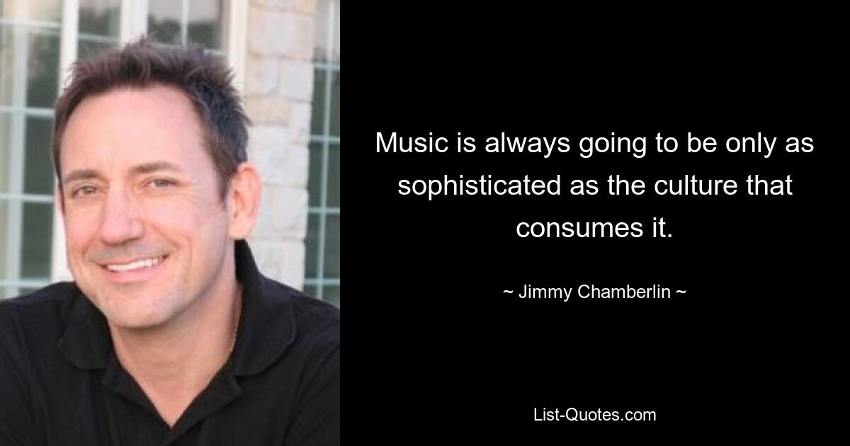 Music is always going to be only as sophisticated as the culture that consumes it. — © Jimmy Chamberlin