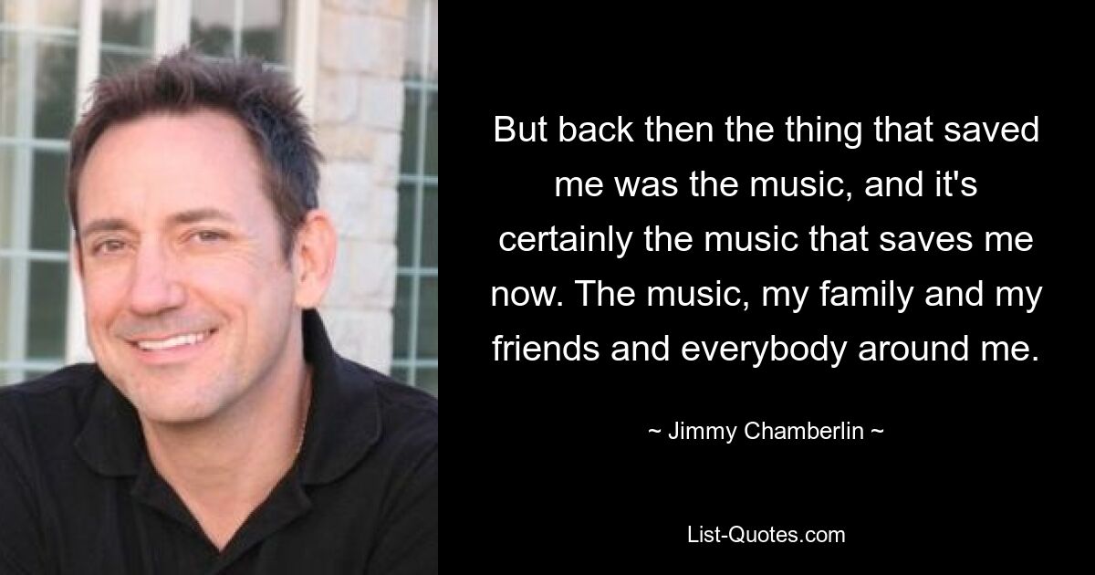 But back then the thing that saved me was the music, and it's certainly the music that saves me now. The music, my family and my friends and everybody around me. — © Jimmy Chamberlin