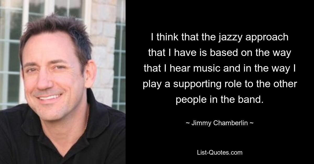 I think that the jazzy approach that I have is based on the way that I hear music and in the way I play a supporting role to the other people in the band. — © Jimmy Chamberlin