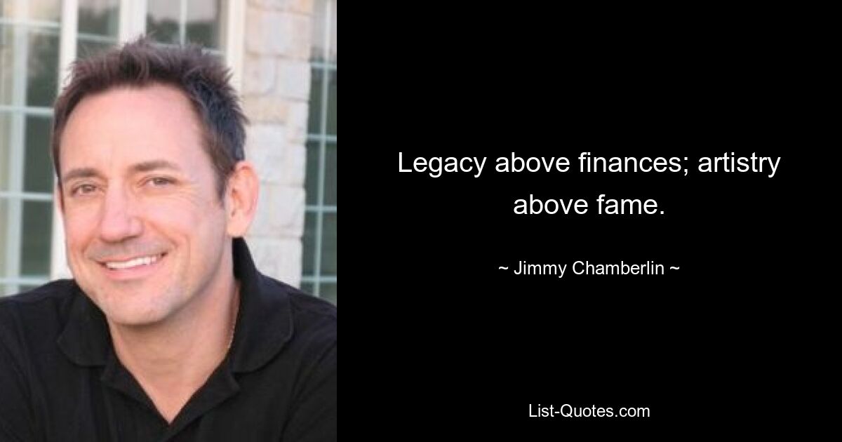 Legacy above finances; artistry above fame. — © Jimmy Chamberlin