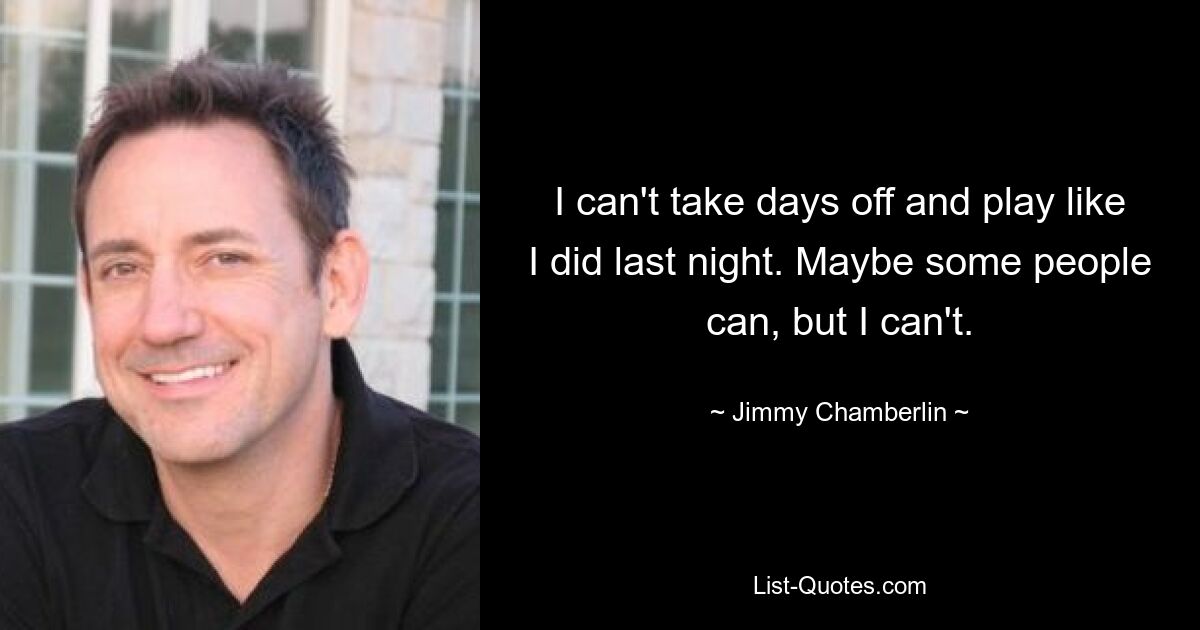 I can't take days off and play like I did last night. Maybe some people can, but I can't. — © Jimmy Chamberlin