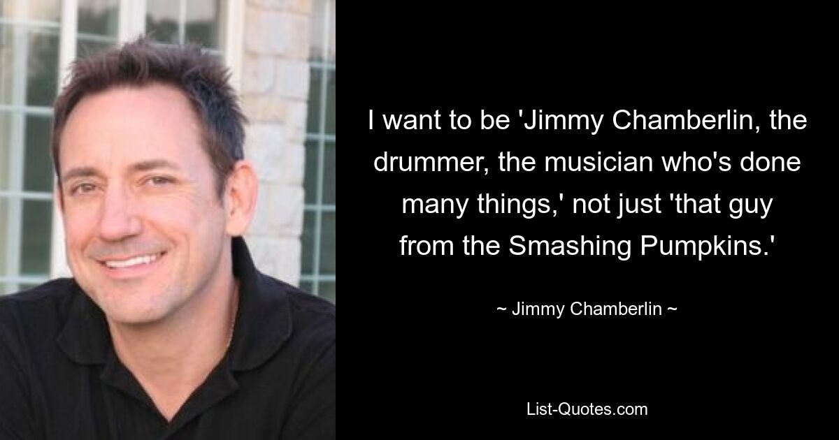 I want to be 'Jimmy Chamberlin, the drummer, the musician who's done many things,' not just 'that guy from the Smashing Pumpkins.' — © Jimmy Chamberlin